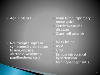  Age > 50 yrs
 Neurologicalsigns or
symptoms(seizures,con
fusion,impaired
alertness,weakness,
papilloedema etc.)
 Brain tumour(primary,
metastatic)
 Cerebrovascular
diseases
 Giant cell arteritis
 Mass lesion
 AVM
 CTD
 Benign intracranial
hypertension
 Meningoencephalitis
21
 