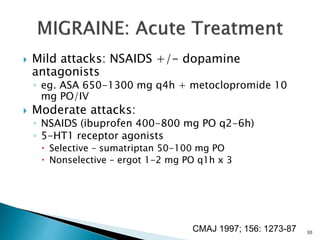  Mild attacks: NSAIDS +/- dopamine
antagonists
◦ eg. ASA 650-1300 mg q4h + metoclopromide 10
mg PO/IV
 Moderate attacks:
◦ NSAIDS (ibuprofen 400-800 mg PO q2-6h)
◦ 5-HT1 receptor agonists
 Selective – sumatriptan 50-100 mg PO
 Nonselective – ergot 1-2 mg PO q1h x 3
CMAJ 1997; 156: 1273-87 30
 
