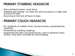 PRIMARY STABBING HEADACHE
 Pain confined to head, rarely facial.
 Stabbing pain lasting 1 to many sec and occuring as a single stab
or series of stabs
 Recurring at intervals of hours to days
 PRIMARY COUGH HEADACHE
 B/L headache of sudden onset, lasting minutes, precipitated by
coughing
 Prevented by avoiding coughing
 Diagnosed only after structural lesions, such as posterior fossa
tumour, have been excluded by neuroimaging
38
 