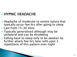  HYPNIC HEADACHE
 Headache of moderate to severe nature that
typically occur few hrs after going to sleep
 Last from 15–30 mins
 Typically generalised although may be
unilateral and can be throbbing
 Falling back to sleep only to be awoken by
further attack few hrs later with upto 3
repetitions of this pattern over night
39
 