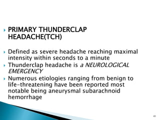  PRIMARY THUNDERCLAP
HEADACHE(TCH)
 Defined as severe headache reaching maximal
intensity within seconds to a minute
 Thunderclap headache is a NEUROLOGICAL
EMERGENCY
 Numerous etiologies ranging from benign to
life-threatening have been reported most
notable being aneurysmal subarachnoid
hemorrhage
41
 