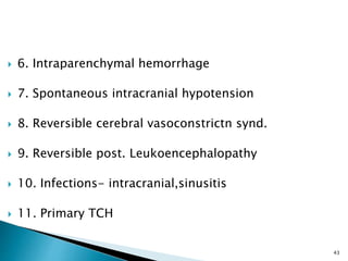 6. Intraparenchymal hemorrhage
 7. Spontaneous intracranial hypotension
 8. Reversible cerebral vasoconstrictn synd.
 9. Reversible post. Leukoencephalopathy
 10. Infections- intracranial,sinusitis
 11. Primary TCH
43
 