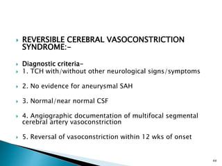  REVERSIBLE CEREBRAL VASOCONSTRICTION
SYNDROME:-
 Diagnostic criteria-
 1. TCH with/without other neurological signs/symptoms
 2. No evidence for aneurysmal SAH
 3. Normal/near normal CSF
 4. Angiographic documentation of multifocal segmental
cerebral artery vasoconstriction
 5. Reversal of vasoconstriction within 12 wks of onset
44
 