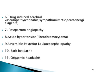  6. Drug induced cerebral
vasculopathy(cannabis,sympathomimetic,serotonergi
c agents)
 7. Postpartum angiopathy
 8.Acute hypertension(Pheochromocytoma)
 9.Reversible Posterior Leukoencephalopathy
 10. Bath headache
 11. Orgasmic headache
46
 