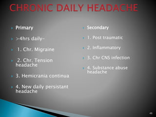  Primary
 >4hrs daily-
 1. Chr. Migraine
 2. Chr. Tension
headache
 3. Hemicrania continua
 4. New daily persistant
headache
 Secondary
 1. Post traumatic
 2. Inflammatory
 3. Chr CNS infection
 4. Substance abuse
headache
49
 