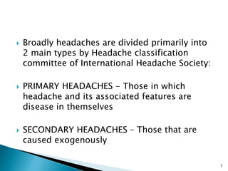  Broadly headaches are divided primarily into
2 main types by Headache classification
committee of International Headache Society:
 PRIMARY HEADACHES - Those in which
headache and its associated features are
disease in themselves
 SECONDARY HEADACHES – Those that are
caused exogenously
5
 