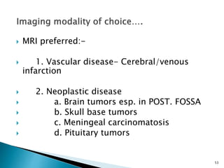  MRI preferred:-
 1. Vascular disease- Cerebral/venous
infarction
 2. Neoplastic disease
 a. Brain tumors esp. in POST. FOSSA
 b. Skull base tumors
 c. Meningeal carcinomatosis
 d. Pituitary tumors
53
 