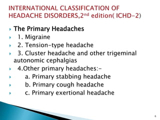  The Primary Headaches
 1. Migraine
 2. Tension-type headache
 3. Cluster headache and other trigeminal
autonomic cephalgias
 4.Other primary headaches:-
 a. Primary stabbing headache
 b. Primary cough headache
 c. Primary exertional headache
6
 
