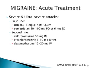  Severe & Ultra-severe attacks:
◦ First line:
 DHE 0.5-1 mg q1h IM/SC/IV
 sumatriptan 50-100 mg PO or 6 mg SC
◦ Second line:
 chlorpromazine 50 mg IM
 Prochlorperazine 5-10 mg IV/IM
 dexamethasone 12-20 mg IV
CMAJ 1997; 156: 1273-87 31
 