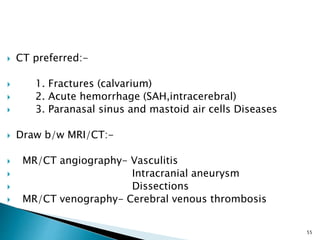 CT preferred:-
 1. Fractures (calvarium)
 2. Acute hemorrhage (SAH,intracerebral)
 3. Paranasal sinus and mastoid air cells Diseases
 Draw b/w MRI/CT:-
 MR/CT angiography- Vasculitis
 Intracranial aneurysm
 Dissections
 MR/CT venography- Cerebral venous thrombosis
55
 