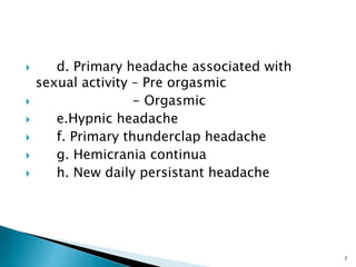  d. Primary headache associated with
sexual activity – Pre orgasmic
 - Orgasmic
 e.Hypnic headache
 f. Primary thunderclap headache
 g. Hemicrania continua
 h. New daily persistant headache
7
 