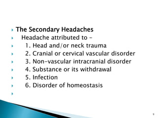  The Secondary Headaches
 Headache attributed to –
 1. Head and/or neck trauma
 2. Cranial or cervical vascular disorder
 3. Non-vascular intracranial disorder
 4. Substance or its withdrawal
 5. Infection
 6. Disorder of homeostasis

9
 