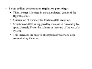 • Serum sodium concentration regulation physiology:
• Thirst center is located in the anterolateral center of the
Hypothalamus.
• Stimulation of thirst center leads to ADH secretion.
• Secretion of ADH is triggered by increase in osmolality by
approximately 1% or the volume or pressure of the vascular
system.
• This increases the passive absorption of water and urea
concentrating the urine.
 