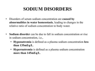 SODIUM DISORDERS
• Disorders of serum sodium concentration are caused by
abnormalities in water homeostasis, leading to changes in the
relative ratio of sodium concentration to body water.
• Sodium disorder can be due to fall in sodium concentration or rise
in sodium concentration, i.e.,
• Hyponatremia is defined as a plasma sodium concentration less
than 135mEq/L.
• Hypernatremia is defined as a plasma sodium concentration
more than 145mEq/L.
 