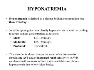 HYPONATREMIA
• Hyponatremia is defined as a plasma Sodium concentration less
than 135mEq/L.
• Joint European guidelines classify hyponatremia in adults according
to serum sodium concentration, as follows:
• Mild: 130-134mEq/L
• Moderate: 125-129mEq/L
• Profound: <125mEq/L.
• This disorder is almost always the result of an increase in
circulating AVP and/or increased renal sensitivity to AVP,
combined with an intake of free water; a notable exception is
hyponatremia due to low solute intake.
 
