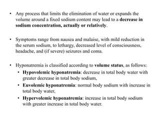 • Any process that limits the elimination of water or expands the
volume around a fixed sodium content may lead to a decrease in
sodium concentration, actually or relatively.
• Symptoms range from nausea and malaise, with mild reduction in
the serum sodium, to lethargy, decreased level of consciousness,
headache, and (if severe) seizures and coma.
• Hyponatremia is classified according to volume status, as follows:
• Hypovolemic hyponatremia: decrease in total body water with
greater decrease in total body sodium,
• Euvolemic hyponatremia: normal body sodium with increase in
total body water,
• Hypervolemic hyponatremia: increase in total body sodium
with greater increase in total body water.
 