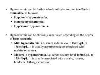 • Hyponatremia can be further sub-classified according to effective
osmolality, as follows:
• Hypotonic hyponatremia,
• Isotonic hyponatremia,
• Hypertonic hyponatremia.
• Hyponatremia can be clinically subdivided depending on the degree
of hyponatremia;
• Mild hyponatremia, i.e, serum sodium level 125mEq/L to
135mEq/L. It is usually asymptomatic or associated with
malaise or nausea.
• Moderate hyponatremia, i.e, serum sodium level 115mEq/L to
125mEq/L. It is usually associated with malaise, nausea,
headache, lethargy, confusion.
 