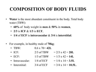 COMPOSITION OF BODY FLUIDS
• Water is the most abundant constituent in the body. Total body
water (TBW):
• 60% of body weight in men & 50% in women,
• 2/3 is ICF & 1/3 is ECF,
• 1/4 of ECF is intravascular & 3/4 is interstitial.
• For example, in healthy male of 70kg;
• TBW: 0.6 x 70= 42L
• ICF: 2/3 of TBW = 2/3 x 42 = 28L
• ECF: 1/3 of TBW = 1/3 x 42 = 14L
• Intravascular: 1/4 of ECF = 1/4 x 14 = 3.5L
• Interstitial: 3/4 of ECF = 3/4 x 14 = 10.5L.
 