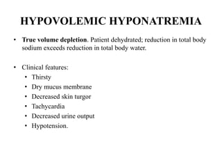 HYPOVOLEMIC HYPONATREMIA
• True volume depletion. Patient dehydrated; reduction in total body
sodium exceeds reduction in total body water.
• Clinical features:
• Thirsty
• Dry mucus membrane
• Decreased skin turgor
• Tachycardia
• Decreased urine output
• Hypotension.
 