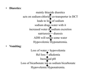 • Diuretics:
mainly thiazide diuretics
acts on sodium-chloride co-transporter in DCT
leads to loss of sodium
sodium drags water with it
increased water & sodium excretion
natriuresis = diuresis
ADH will retain some water
Hypovolemic Hyponatremia.
• Vomiting:
Loss of water = hypovolemia
Hcl loss = alkalemia
Increased pH
Loss of bicarbonate ion as sodium bicarbonate
Hypovolemic Hyponatremia.
 