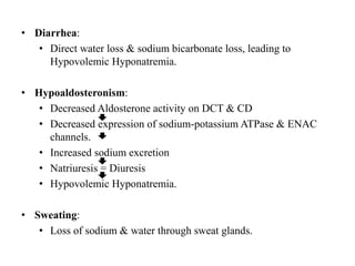 • Diarrhea:
• Direct water loss & sodium bicarbonate loss, leading to
Hypovolemic Hyponatremia.
• Hypoaldosteronism:
• Decreased Aldosterone activity on DCT & CD
• Decreased expression of sodium-potassium ATPase & ENAC
channels.
• Increased sodium excretion
• Natriuresis = Diuresis
• Hypovolemic Hyponatremia.
• Sweating:
• Loss of sodium & water through sweat glands.
 