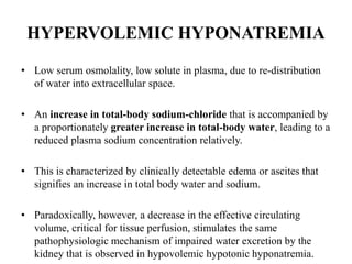 HYPERVOLEMIC HYPONATREMIA
• Low serum osmolality, low solute in plasma, due to re-distribution
of water into extracellular space.
• An increase in total-body sodium-chloride that is accompanied by
a proportionately greater increase in total-body water, leading to a
reduced plasma sodium concentration relatively.
• This is characterized by clinically detectable edema or ascites that
signifies an increase in total body water and sodium.
• Paradoxically, however, a decrease in the effective circulating
volume, critical for tissue perfusion, stimulates the same
pathophysiologic mechanism of impaired water excretion by the
kidney that is observed in hypovolemic hypotonic hyponatremia.
 