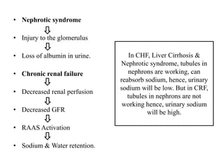 • Nephrotic syndrome
• Injury to the glomerulus
• Loss of albumin in urine.
• Chronic renal failure
• Decreased renal perfusion
• Decreased GFR
• RAAS Activation
• Sodium & Water retention.
In CHF, Liver Cirrhosis &
Nephrotic syndrome, tubules in
nephrons are working, can
reabsorb sodium, hence, urinary
sodium will be low. But in CRF,
tubules in nephrons are not
working hence, urinary sodium
will be high.
 