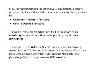 • Fluid movement between the intravascular and interstitial spaces
occurs across the capillary wall and is determined by Starling forces,
i.e.;
• Capillary Hydraulic Pressure,
• Colloid Osmotic Pressure.
• The solute (osmoles) concentration of a fluid is known as its
osmolality, expressed as milliosmoles per kilogram of water
(mOsm/kg).
• The major ECF osmoles are Sodium ion and its accompanying
anions, such as Chloride ion & Bicarbonate ion, whereas Potassium
ion & organic phosphate esters (ATP, creatine phosphate, and
phospholipids) are the predominant ICF osmoles.
 