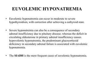 EUVOLEMIC HYPONATREMIA
• Euvolemic hyponatremia can occur in moderate to severe
hypothyroidism, with correction after achieving a euthyroid state.
• Severe hyponatremia can also be a consequence of secondary
adrenal insufficiency due to pituitary disease; whereas the deficit in
circulating aldosterone in primary adrenal insufficiency causes
hypovolemic hyponatremia, the predominant glucocorticoid
deficiency in secondary adrenal failure is associated with euvolemic
hyponatremia.
• The SIADH is the most frequent cause of euvolemic hyponatremia.
 