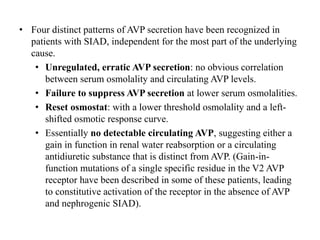 • Four distinct patterns of AVP secretion have been recognized in
patients with SIAD, independent for the most part of the underlying
cause.
• Unregulated, erratic AVP secretion: no obvious correlation
between serum osmolality and circulating AVP levels.
• Failure to suppress AVP secretion at lower serum osmolalities.
• Reset osmostat: with a lower threshold osmolality and a left-
shifted osmotic response curve.
• Essentially no detectable circulating AVP, suggesting either a
gain in function in renal water reabsorption or a circulating
antidiuretic substance that is distinct from AVP. (Gain-in-
function mutations of a single specific residue in the V2 AVP
receptor have been described in some of these patients, leading
to constitutive activation of the receptor in the absence of AVP
and nephrogenic SIAD).
 
