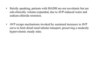 • Strictly speaking, patients with SIADH are not euvolemic but are
sub-clinically volume-expanded, due to AVP-induced water and
sodium-chloride retention.
• AVP escape mechanisms invoked by sustained increases in AVP
serve to limit distal renal tubular transport, preserving a modestly
hypervolemic steady state.
 