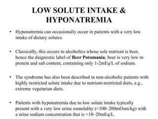 LOW SOLUTE INTAKE &
HYPONATREMIA
• Hyponatremia can occasionally occur in patients with a very low
intake of dietary solutes.
• Classically, this occurs in alcoholics whose sole nutrient is beer,
hence the diagnostic label of Beer Potomania; beer is very low in
protein and salt content, containing only 1-2mEq/L of sodium.
• The syndrome has also been described in non-alcoholic patients with
highly restricted solute intake due to nutrient-restricted diets, e.g.,
extreme vegetarian diets.
• Patients with hyponatremia due to low solute intake typically
present with a very low urine osmolality (<100–200mOsm/kg) with
a urine sodium concentration that is <10–20mEq/L.
 