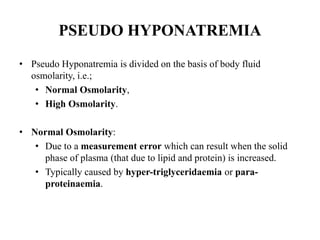 PSEUDO HYPONATREMIA
• Pseudo Hyponatremia is divided on the basis of body fluid
osmolarity, i.e.;
• Normal Osmolarity,
• High Osmolarity.
• Normal Osmolarity:
• Due to a measurement error which can result when the solid
phase of plasma (that due to lipid and protein) is increased.
• Typically caused by hyper-triglyceridaemia or para-
proteinaemia.
 