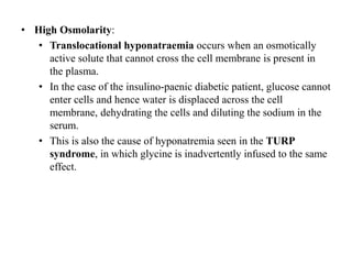 • High Osmolarity:
• Translocational hyponatraemia occurs when an osmotically
active solute that cannot cross the cell membrane is present in
the plasma.
• In the case of the insulino-paenic diabetic patient, glucose cannot
enter cells and hence water is displaced across the cell
membrane, dehydrating the cells and diluting the sodium in the
serum.
• This is also the cause of hyponatremia seen in the TURP
syndrome, in which glycine is inadvertently infused to the same
effect.
 