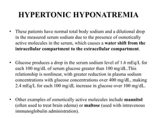 HYPERTONIC HYPONATREMIA
• These patients have normal total body sodium and a dilutional drop
in the measured serum sodium due to the presence of osmotically
active molecules in the serum, which causes a water shift from the
intracellular compartment to the extracellular compartment.
• Glucose produces a drop in the serum sodium level of 1.6 mEq/L for
each 100 mg/dL of serum glucose greater than 100 mg/dL.This
relationship is nonlinear, with greater reduction in plasma sodium
concentrations with glucose concentrations over 400 mg/dL, making
2.4 mEq/L for each 100 mg/dL increase in glucose over 100 mg/dL.
• Other examples of osmotically active molecules include mannitol
(often used to treat brain edema) or maltose (used with intravenous
immunoglobulin administration).
 