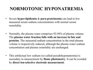 NORMOTONIC HYPONATREMIA
• Severe hyper-lipidemia & para-proteinemia can lead to low
measured serum sodium concentrations with normal serum
osmolality.
• Normally, the plasma water comprises 92-94% of plasma volume.
The plasma water fraction falls with an increase in fats and
proteins. The measured sodium concentration in the total plasma
volume is respectively reduced, although the plasma water sodium
concentration and plasma osmolality are unchanged.
• This artifactual low sodium (so-called pseudohyponatremia) is
secondary to measurement by flame photometry. It can be avoided
by direct ion-selective electrode measurement.
 