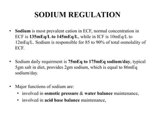 SODIUM REGULATION
• Sodium is most prevalent cation in ECF, normal concentration in
ECF is 135mEq/L to 145mEq/L, while in ICF is 10mEq/L to
12mEq/L. Sodium is responsible for 85 to 90% of total osmolality of
ECF.
• Sodium daily requirment is 75mEq to 175mEq sodium/day, typical
5gm salt in diet, provides 2gm sodium, which is equal to 86mEq
sodium/day.
• Major functions of sodium are:
• involved in osmotic pressure & water balance maintenance,
• involved in acid base balance maintenance,
 