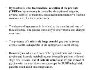 • Hyponatremia after transurethral resection of the prostate
(TURP) or hysteroscopy is caused by absorption of irrigants,
glycine, sorbitol, or mannitol, contained in nonconductive flushing
solutions used for these procedures.
• The degree of hyponatremia is related to the quantity and rate of
fluid absorbed. The plasma osmolality is also variable and changes
over time.
• The presence of a relatively large osmolal gap due to excess
organic solute is diagnostic in the appropriate clinical setting.
• Hemodialysis, which will correct the hyponatremia and remove
glycine and its toxic metabolites, can be used in patients with end-
stage renal disease. Use of isotonic saline as an irrigant instead of
glycine with the new bipolar resectoscope for TURP in high-risk
patients could avoid this complication.
 