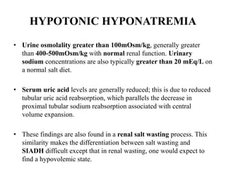 HYPOTONIC HYPONATREMIA
• Urine osmolality greater than 100mOsm/kg, generally greater
than 400-500mOsm/kg with normal renal function. Urinary
sodium concentrations are also typically greater than 20 mEq/L on
a normal salt diet.
• Serum uric acid levels are generally reduced; this is due to reduced
tubular uric acid reabsorption, which parallels the decrease in
proximal tubular sodium reabsorption associated with central
volume expansion.
• These findings are also found in a renal salt wasting process. This
similarity makes the differentiation between salt wasting and
SIADH difficult except that in renal wasting, one would expect to
find a hypovolemic state.
 