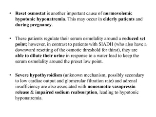 • Reset osmostat is another important cause of normovolemic
hypotonic hyponatremia. This may occur in elderly patients and
during pregnancy.
• These patients regulate their serum osmolality around a reduced set
point; however, in contrast to patients with SIADH (who also have a
downward resetting of the osmotic threshold for thirst), they are
able to dilute their urine in response to a water load to keep the
serum osmolality around the preset low point.
• Severe hypothyroidism (unknown mechanism, possibly secondary
to low cardiac output and glomerular filtration rate) and adrenal
insufficiency are also associated with nonosmotic vasopressin
release & impaired sodium reabsorption, leading to hypotonic
hyponatremia.
 