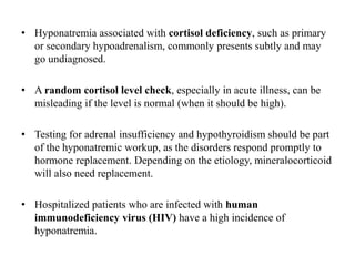 • Hyponatremia associated with cortisol deficiency, such as primary
or secondary hypoadrenalism, commonly presents subtly and may
go undiagnosed.
• A random cortisol level check, especially in acute illness, can be
misleading if the level is normal (when it should be high).
• Testing for adrenal insufficiency and hypothyroidism should be part
of the hyponatremic workup, as the disorders respond promptly to
hormone replacement. Depending on the etiology, mineralocorticoid
will also need replacement.
• Hospitalized patients who are infected with human
immunodeficiency virus (HIV) have a high incidence of
hyponatremia.
 