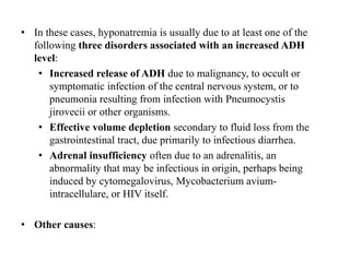 • In these cases, hyponatremia is usually due to at least one of the
following three disorders associated with an increased ADH
level:
• Increased release of ADH due to malignancy, to occult or
symptomatic infection of the central nervous system, or to
pneumonia resulting from infection with Pneumocystis
jirovecii or other organisms.
• Effective volume depletion secondary to fluid loss from the
gastrointestinal tract, due primarily to infectious diarrhea.
• Adrenal insufficiency often due to an adrenalitis, an
abnormality that may be infectious in origin, perhaps being
induced by cytomegalovirus, Mycobacterium avium-
intracellulare, or HIV itself.
• Other causes:
 