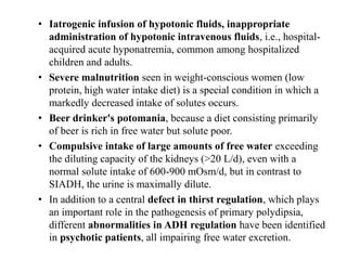 • Iatrogenic infusion of hypotonic fluids, inappropriate
administration of hypotonic intravenous fluids, i.e., hospital-
acquired acute hyponatremia, common among hospitalized
children and adults.
• Severe malnutrition seen in weight-conscious women (low
protein, high water intake diet) is a special condition in which a
markedly decreased intake of solutes occurs.
• Beer drinker's potomania, because a diet consisting primarily
of beer is rich in free water but solute poor.
• Compulsive intake of large amounts of free water exceeding
the diluting capacity of the kidneys (>20 L/d), even with a
normal solute intake of 600-900 mOsm/d, but in contrast to
SIADH, the urine is maximally dilute.
• In addition to a central defect in thirst regulation, which plays
an important role in the pathogenesis of primary polydipsia,
different abnormalities in ADH regulation have been identified
in psychotic patients, all impairing free water excretion.
 