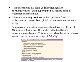 • It should be noted that some collapsed runners are
normonatremic or even hypernatremic, making blanket
recommendations difficult.
• Athletes should rely on thirst as their guide for fluid
replacement and avoid fixed, global recommendations for water
intake.
• Symptomatic hyponatremic patients should receive 100 mL of
3% sodium chloride over 10 minutes in the field before
transportation to hospital. This maneuver should raise the plasma
sodium concentration an average of 2-3mEq/L.
 