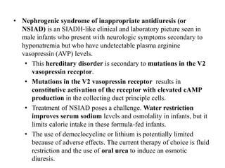 • Nephrogenic syndrome of inappropriate antidiuresis (or
NSIAD) is an SIADH-like clinical and laboratory picture seen in
male infants who present with neurologic symptoms secondary to
hyponatremia but who have undetectable plasma arginine
vasopressin (AVP) levels.
• This hereditary disorder is secondary to mutations in the V2
vasopressin receptor.
• Mutations in the V2 vasopressin receptor results in
constitutive activation of the receptor with elevated cAMP
production in the collecting duct principle cells.
• Treatment of NSIAD poses a challenge. Water restriction
improves serum sodium levels and osmolality in infants, but it
limits calorie intake in these formula-fed infants.
• The use of demeclocycline or lithium is potentially limited
because of adverse effects. The current therapy of choice is fluid
restriction and the use of oral urea to induce an osmotic
diuresis.
 