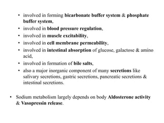 • involved in forming bicarbonate buffer system & phosphate
buffer system,
• involved in blood pressure regulation,
• involved in muscle excitability,
• involved in cell membrane permeability,
• involved in intestinal absorption of glucose, galactose & amino
acid,
• involved in formation of bile salts,
• also a major inorganic component of many secretions like
salivary secretions, gastric secretions, pancreatic secretions &
intestinal secretions.
• Sodium metabolism largely depends on body Aldosterone activity
& Vasopressin release.
 