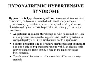 HYPONATREMIC HYPERTENSIVE
SYNDROME
• Hyponatremic hypertensive syndrome, a rare condition, consists
of severe hypertension associated with renal artery stenosis,
hyponatremia, hypokalemia, severe thirst, and renal dysfunction
characterized by natriuresis, hypercalciuria, renal glycosuria, and
proteinuria.
• Angiotensin-mediated thirst coupled with nonosmotic release
of vasopressin provoked by angiotensin II and/or hypertensive
encephalopathy are likely mechanisms for this syndrome.
• Sodium depletion due to pressure natriuresis and potassium
depletion due to hyperaldosteronism with high plasma renin
activity are also likely to play a role in the pathogenesis of
hyponatremia.
• The abnormalities resolve with correction of the renal artery
stenosis.
 
