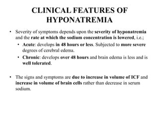 CLINICAL FEATURES OF
HYPONATREMIA
• Severity of symptoms depends upon the severity of hyponatremia
and the rate at which the sodium concentration is lowered, i.e.;
• Acute: develops in 48 hours or less. Subjected to more severe
degrees of cerebral edema.
• Chronic: develops over 48 hours and brain edema is less and is
well tolerated.
• The signs and symptoms are due to increase in volume of ICF and
increase in volume of brain cells rather than decrease in serum
sodium.
 