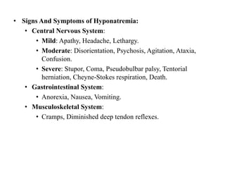 • Signs And Symptoms of Hyponatremia:
• Central Nervous System:
• Mild: Apathy, Headache, Lethargy.
• Moderate: Disorientation, Psychosis, Agitation, Ataxia,
Confusion.
• Severe: Stupor, Coma, Pseudobulbar palsy, Tentorial
herniation, Cheyne-Stokes respiration, Death.
• Gastrointestinal System:
• Anorexia, Nausea, Vomiting.
• Musculoskeletal System:
• Cramps, Diminished deep tendon reflexes.
 