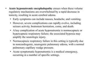 • Acute hyponatremic encephalopathy ensues when these volume
regulatory mechanisms are overwhelmed by a rapid decrease in
tonicity, resulting in acute cerebral edema.
• Early symptoms can include nausea, headache, and vomiting.
• However, severe complications can rapidly evolve, including
seizure activity, brainstem herniation, coma, and death.
• A key complication of acute hyponatremia is normocapneic or
hypercapneic respiratory failure; the associated hypoxia may
amplify the neurologic injury.
• Normocapneic respiratory failure in this setting is typically due
to noncardiogenic, neurogenic pulmonary edema, with a normal
pulmonary capillary wedge pressure.
• Acute symptomatic hyponatremia is a medical emergency,
occurring in a number of specific settings.
 